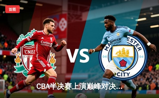 CBA半决赛上演巅峰对决，辽宁本钢加时险胜广东宏远总分2-1领先